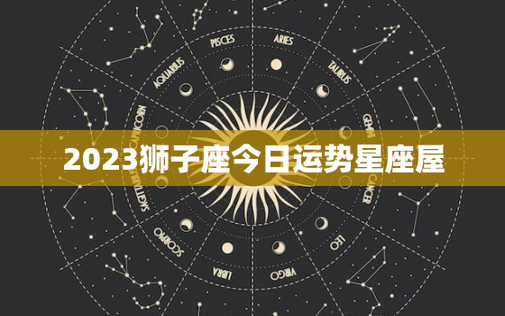 2023狮子座今日运势星座屋，狮子座今日运势23日