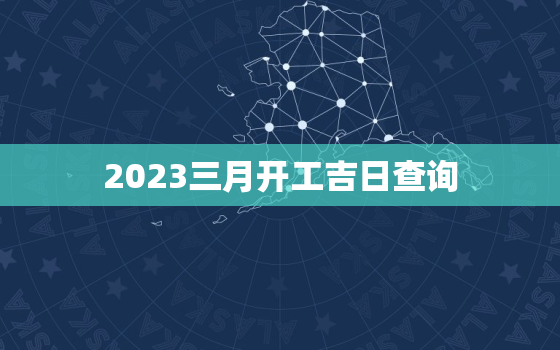 2023三月开工吉日查询，20203月适合开工的日子