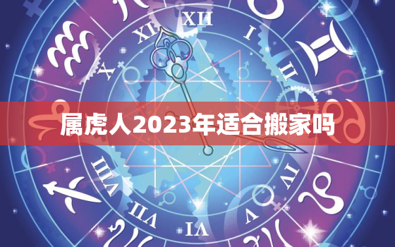 属虎人2023年适合搬家吗，属虎人2023年适合搬家吗吉利吗