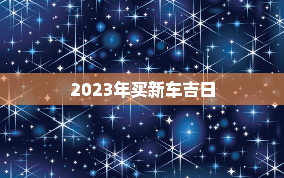 2023年买新车吉日，2023年买车好吗