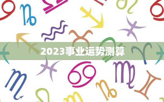 2023事业运势测算，2022年事业运势测算免费