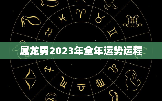 属龙男2023年全年运势运程，属龙男2023年全年运势运程及运程