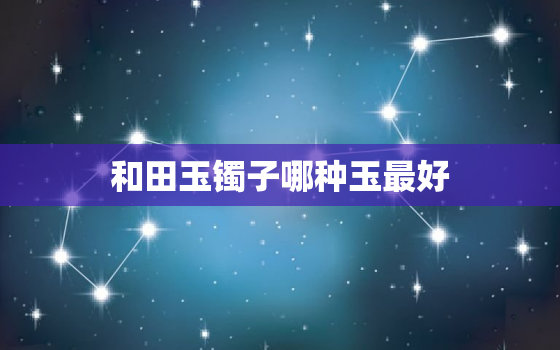 和田玉镯子哪种玉最好，和田玉手镯什么牌子好