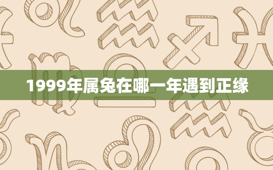 1999年属兔在哪一年遇到正缘，99年属兔的正缘在哪年