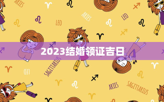 2023结婚领证吉日，2023年领证吉日一览表