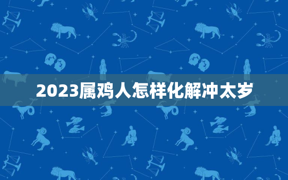 2023属鸡人怎样化解冲太岁，2023年属鸡的运势如何