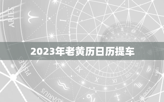 2023年老黄历日历提车，老黄历2023年黄道吉日