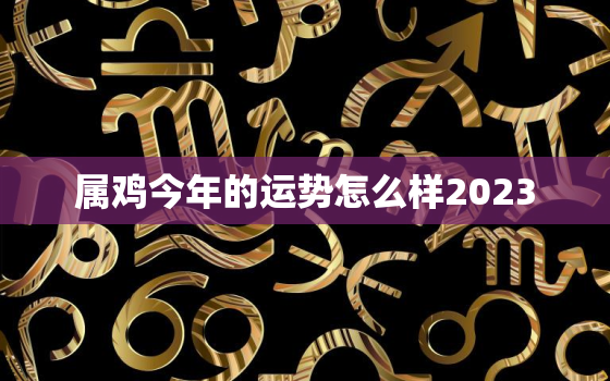 属鸡今年的运势怎么样2023，属鸡今年的运势怎么样2021