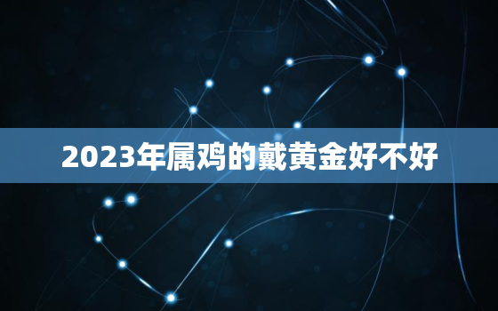 2023年属鸡的戴黄金好不好，属鸡2022年佩戴