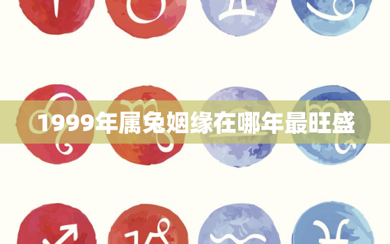 1999年属兔姻缘在哪年最旺盛，98年属虎女的姻缘在哪年