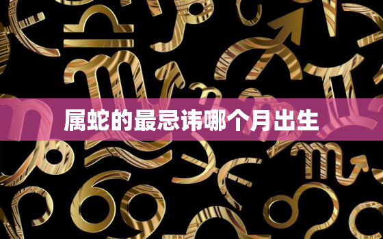 属蛇的最忌讳哪个月出生，属蛇忌讳几月出生农历