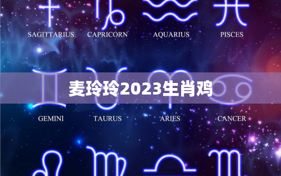 麦玲玲2023生肖鸡，麦玲玲2022年运程属鸡运程