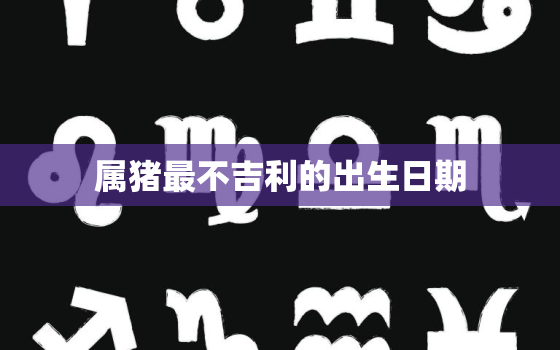 属猪最不吉利的出生日期，属猪最不吉利的出生日期是什么