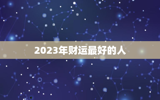 2023年财运最好的人，2023年财运最好的
生肖