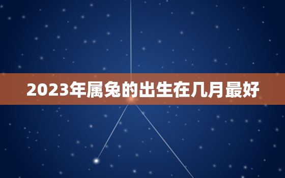 2023年属兔的出生在几月最好，2023年属兔的出生在几月最好命运