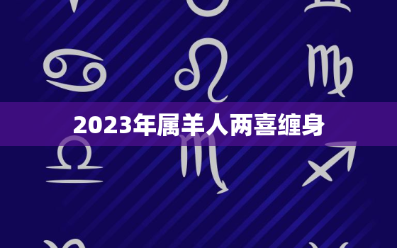 2023年属羊人两喜缠身，2023年属羊感情婚姻咋样