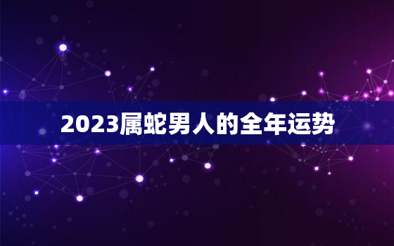 2023属蛇男人的全年运势，2023属蛇男人的全年运势如何