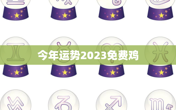 今年运势2023免费鸡，属鸡运势2023