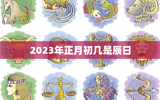 2023年正月初几是辰日，2023年正月初三是几月几号