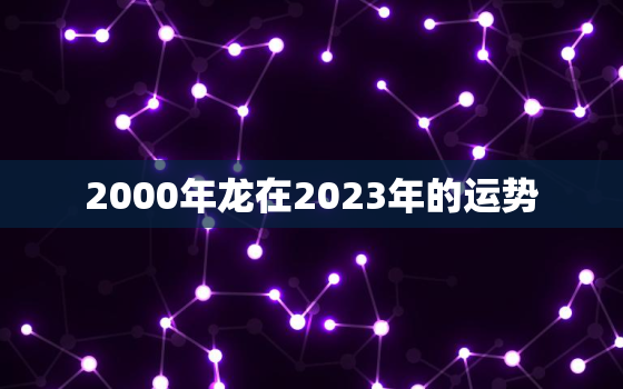 2000年龙在2023年的运势，2000年属龙女在2023年运势