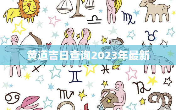 黄道吉日查询2023年最新，黄道吉日查询2023年最新结婚