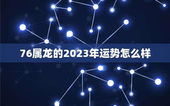 76属龙的2023年运势怎么样，76年的龙2023年运势怎么样