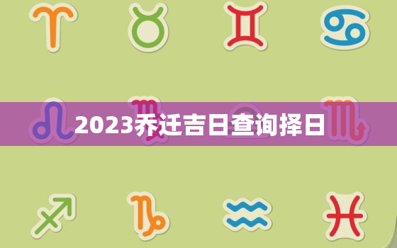 2023乔迁吉日查询择日，2023乔迁吉日查询择日时间