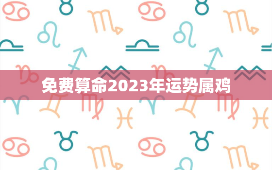 免费算命2023年运势属鸡，2023年属鸡人运势详解