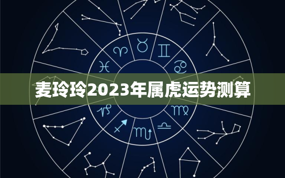 麦玲玲2023年属虎运势测算，麦玲玲2022年虎人运势