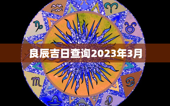 良辰吉日查询2023年3月，剖腹产良辰吉日查询2023年3月