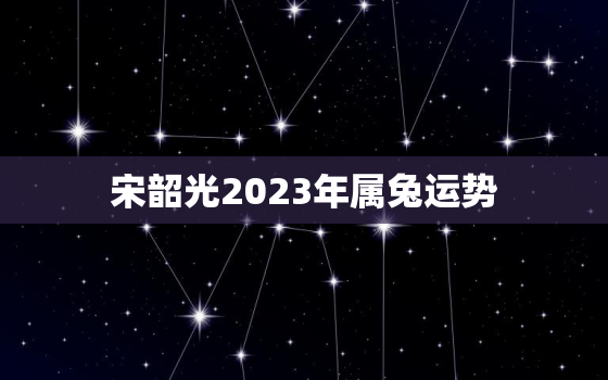 宋韶光2023年属兔运势，2023年属兔运气