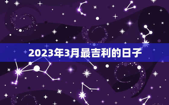 2023年3月最吉利的日子，2023年3月最吉利的日子出行