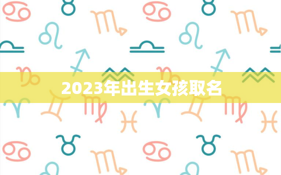 2023年出生女孩取名，2023年出生女孩取名名字大全