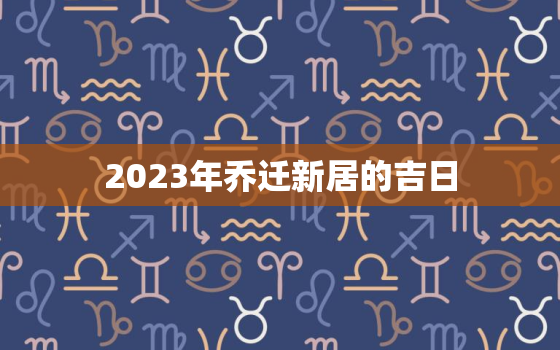 2023年乔迁新居的吉日，2023年搬家吉日一览表