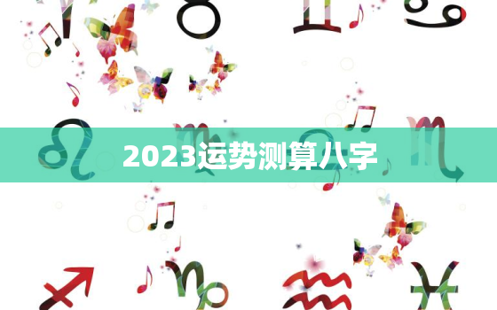 2023运势测算八字，2023年运势查询