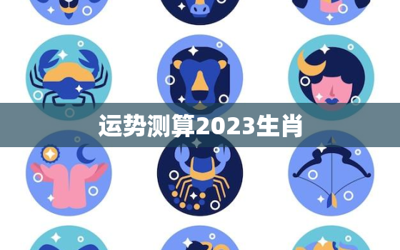 运势测算2023生肖，2023年生肖运势测算