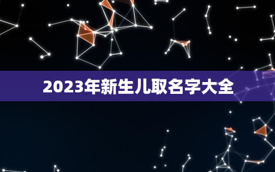 2023年新生儿取名字大全，2023年新生儿取名字大全男孩