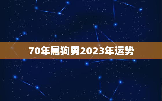 70年属狗男2023年运势，1970年2023年属狗男全年运势