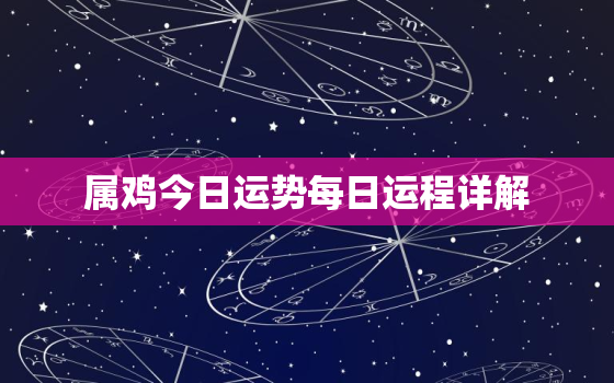 属鸡今日运势每日运程详解，属鸡今日运势每日运程详解女性