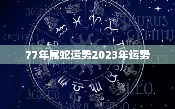 77年属蛇运势2023年运势，77年属蛇2023年运气怎么样