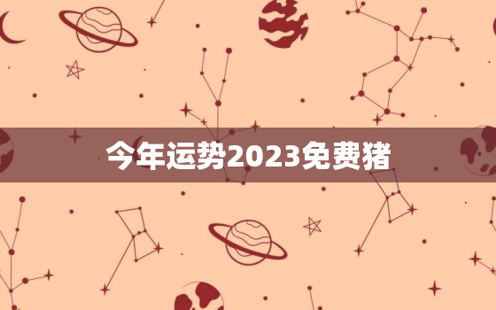 今年运势2023免费猪，2023属猪运气