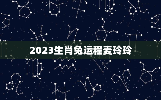 2023生肖兔运程麦玲玲，麦玲玲2023年生肖运势