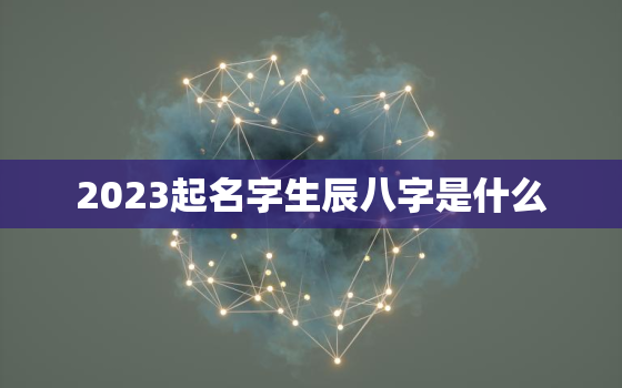 2023起名字生辰八字是什么，2023年生子吉日的时辰