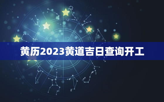 黄历2023黄道吉日查询开工，黄历2021年黄道吉日查询开工