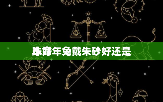 本命年兔戴朱砂好还是
珠好，兔本命年戴什么属相