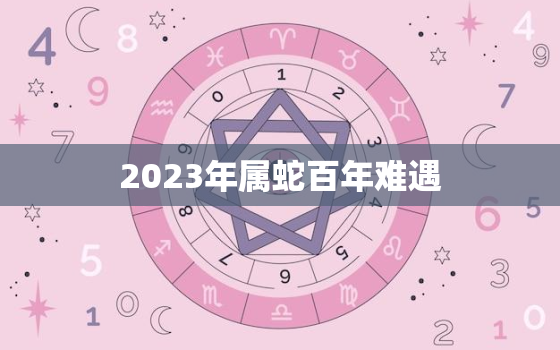 2023年属蛇百年难遇，2023年属蛇人全年运势如何