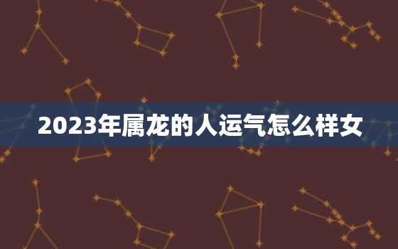 2023年属龙的人运气怎么样女，2023年属龙女人的全年每月