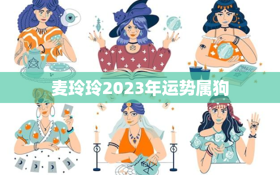 麦玲玲2023年运势属狗，麦玲玲2022年属狗人的全年运势