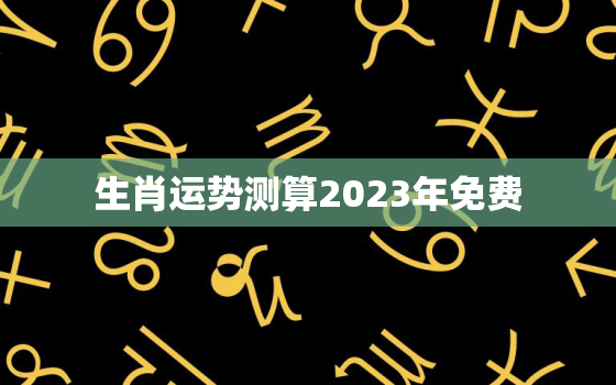 生肖运势测算2023年免费，2021生肖运势免费测试