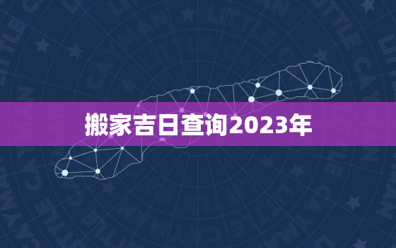 搬家吉日查询2023年，3月份的搬家吉日查询2023年